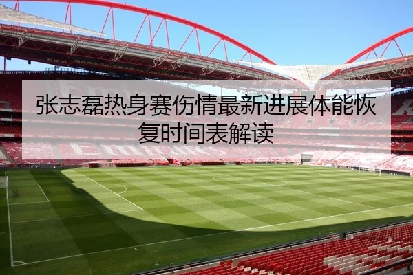张志磊热身赛伤情最新进展体能恢复时间表解读